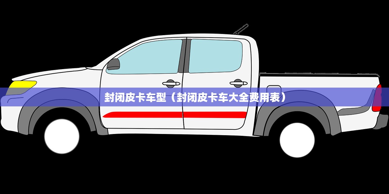 封闭皮卡车型（封闭皮卡车大全费用表）