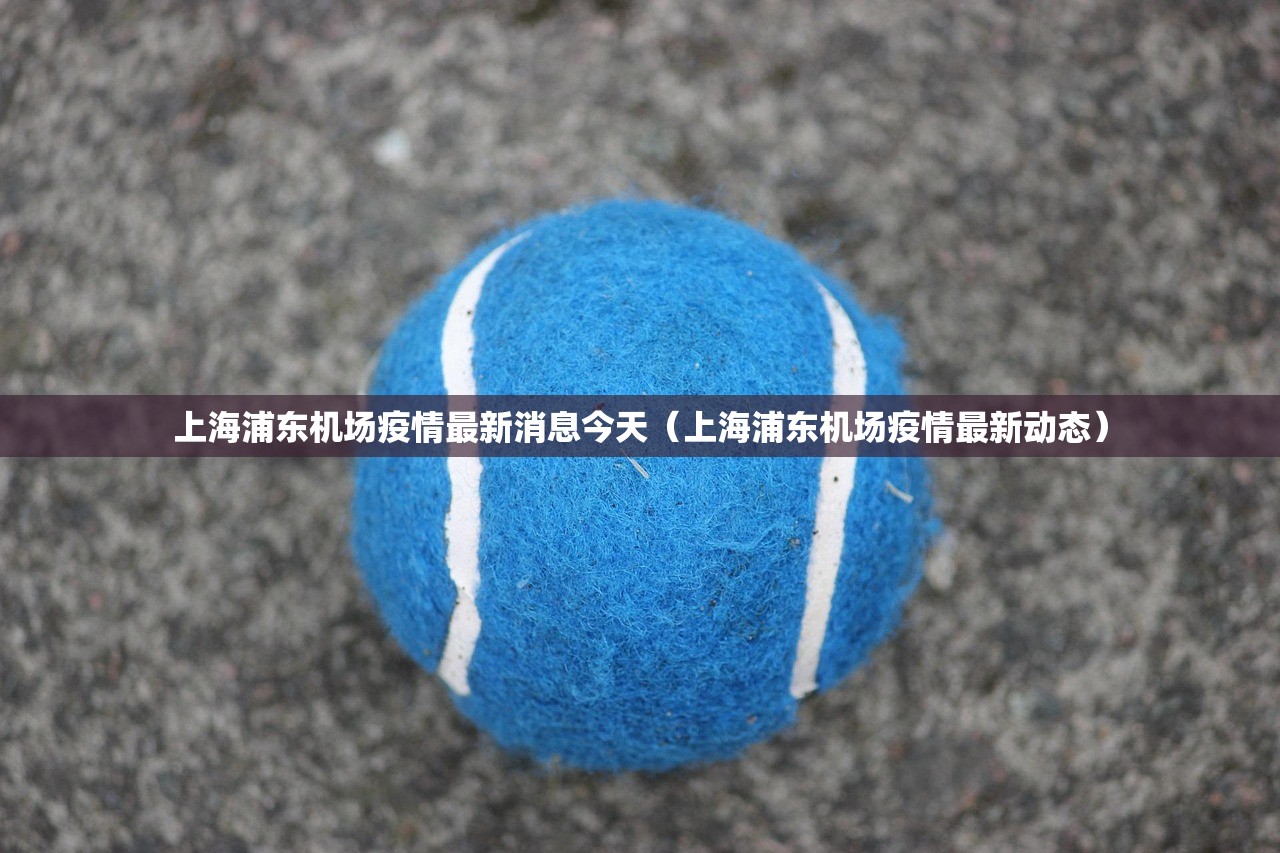 上海浦东机场疫情最新消息今天（上海浦东机场疫情最新动态）