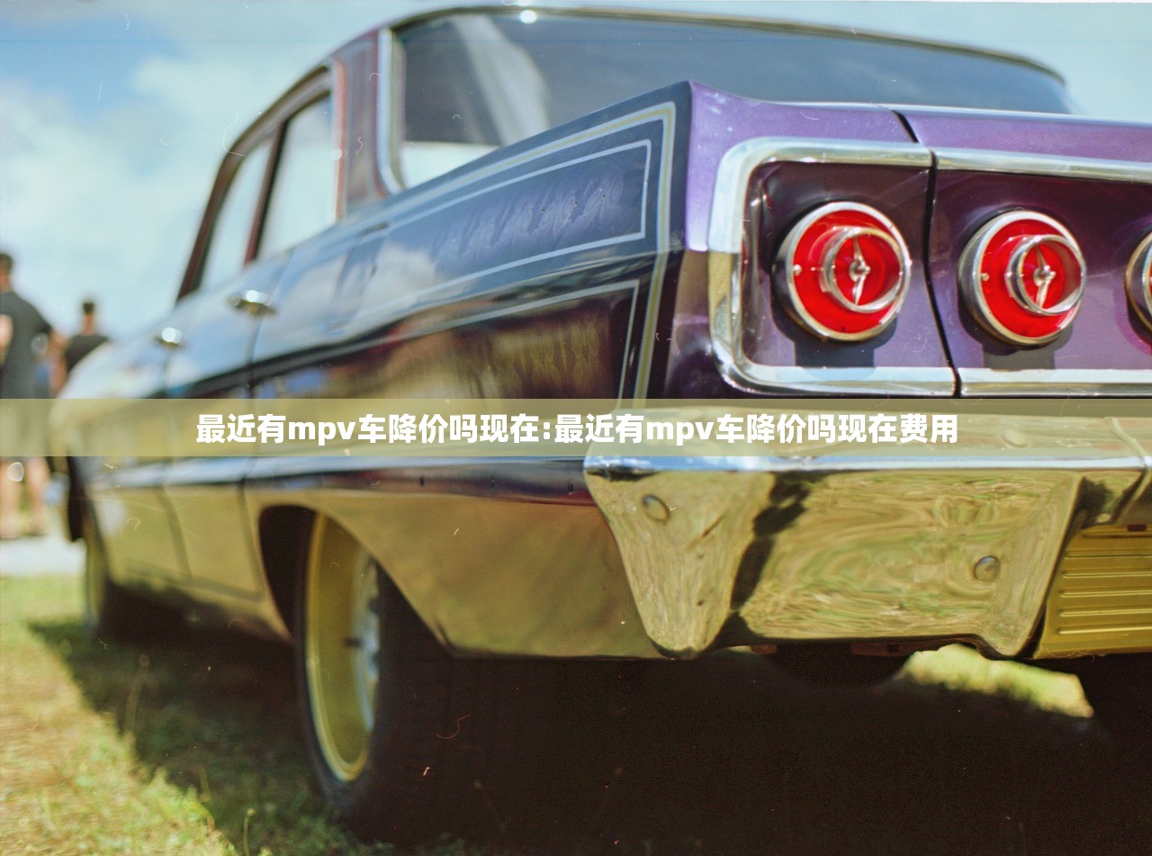 最近有mpv车降价吗现在:最近有mpv车降价吗现在费用 最近有mpv车降价吗现在:最近有mpv车降价吗现在费用
