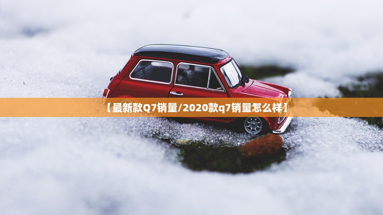 【最新款Q7销量/2020款q7销量怎么样】 【最新款Q7销量/2020款q7销量怎么样】