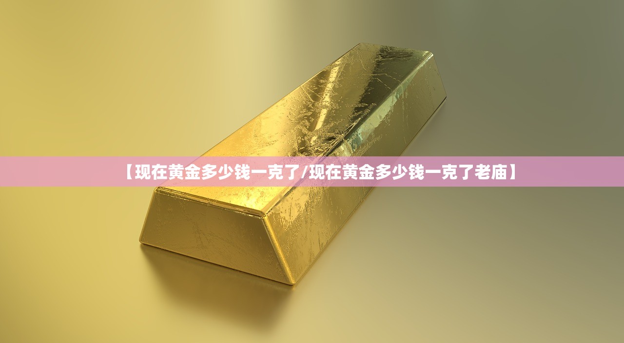 【现在黄金多少钱一克了/现在黄金多少钱一克了老庙】 【现在黄金多少钱一克了/现在黄金多少钱一克了老庙】