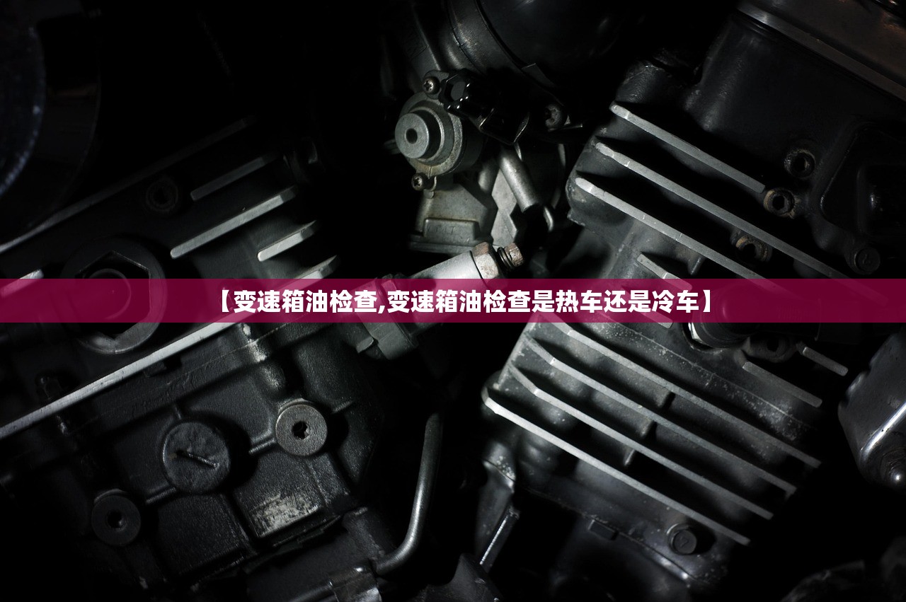 【变速箱油检查,变速箱油检查是热车还是冷车】 【变速箱油检查,变速箱油检查是热车还是冷车】