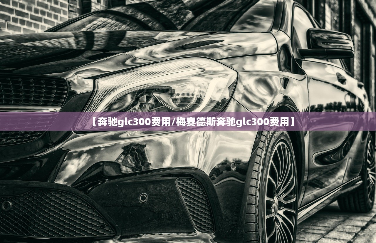 【奔驰glc300费用/梅赛德斯奔驰glc300费用】 【奔驰glc300费用/梅赛德斯奔驰glc300费用】