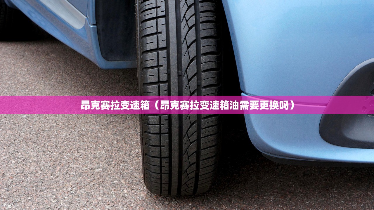 昂克赛拉变速箱（昂克赛拉变速箱油需要更换吗）