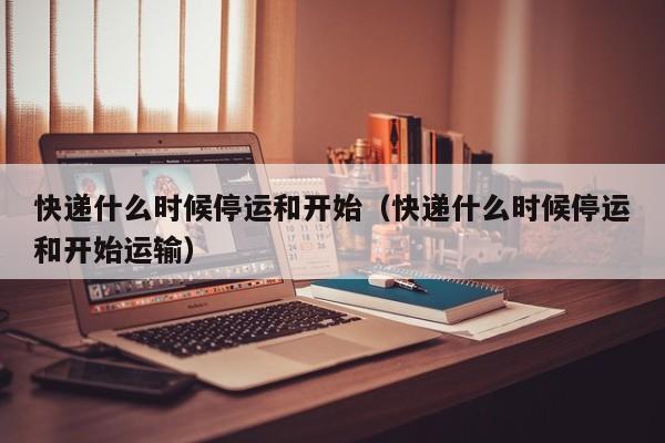 快递什么时候停运和开始（快递什么时候停运和开始运输）