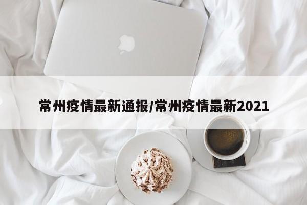 常州疫情最新通报/常州疫情最新2021