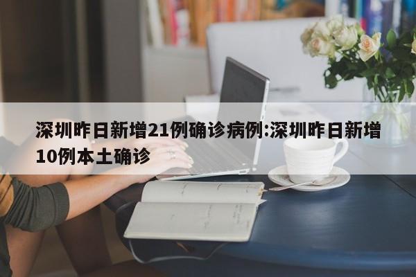 深圳昨日新增21例确诊病例:深圳昨日新增10例本土确诊