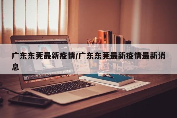 广东东莞最新疫情/广东东莞最新疫情最新消息