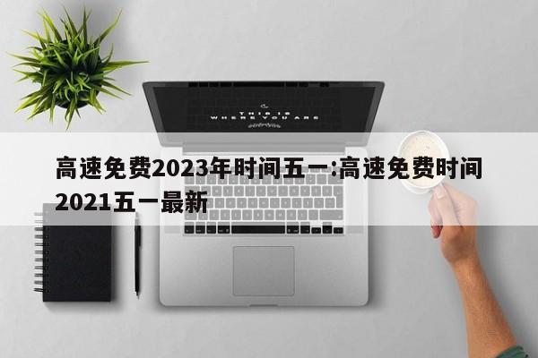 高速免费2023年时间五一:高速免费时间2021五一最新