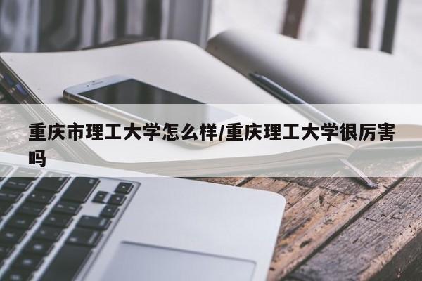 重庆市理工大学怎么样/重庆理工大学很厉害吗