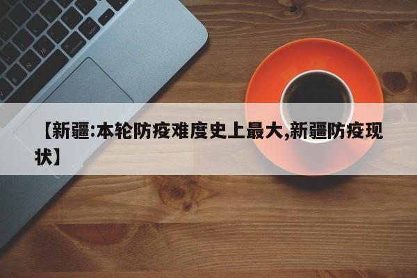 【新疆:本轮防疫难度史上最大,新疆防疫现状】