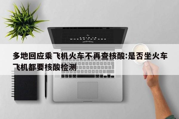 多地回应乘飞机火车不再查核酸:是否坐火车飞机都要核酸检测