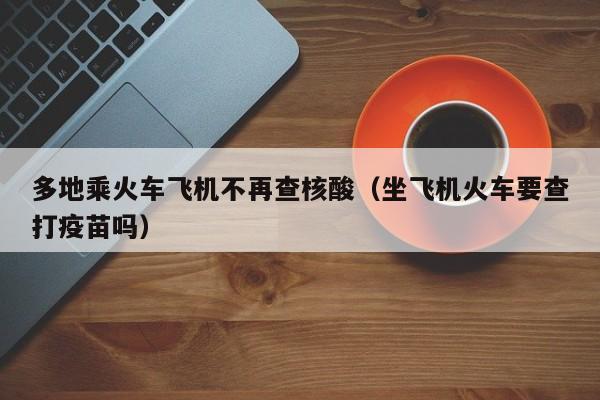 多地乘火车飞机不再查核酸(坐飞机火车要查打疫苗吗)