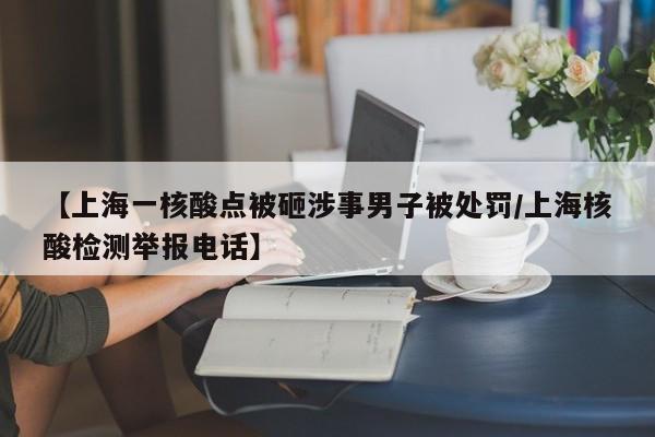 【上海一核酸点被砸涉事男子被处罚/上海核酸检测举报电话】