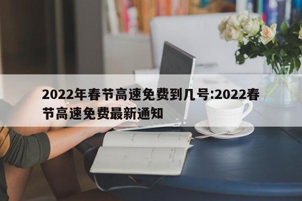 2022年春节高速免费到几号:2022春节高速免费最新通知