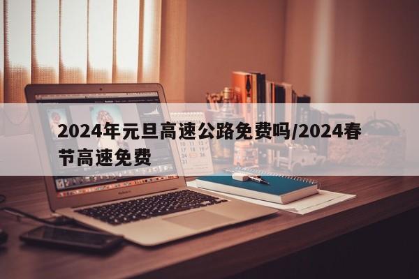 2024年元旦高速公路免费吗/2024春节高速免费